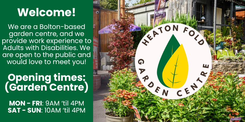 We are a Bolton-based garden centre, and we provide work experience to Adults with Disabilities. We are open to the public and would love to meet you!

Opening times are as follows:
MON - FRI: 9AM ‘til 4PM
SAT - SUN: 10AM ‘til 4PM