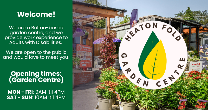 Welcome!
We are a Bolton-based garden centre, and we provide work experience to Adults with Disabilities. 

We are open to the public and would love to meet you!
Opening times:
(Garden Centre)
MON - FRI: 9AM ‘til 4PM
SAT - SUN: 10AM ‘til 4PM
